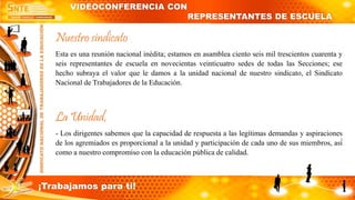 Nuestro sindicato
Esta es una reunión nacional inédita; estamos en asamblea ciento seis mil trescientos cuarenta y
seis representantes de escuela en novecientas veinticuatro sedes de todas las Secciones; ese
hecho subraya el valor que le damos a la unidad nacional de nuestro sindicato, el Sindicato
Nacional de Trabajadores de la Educación.
La Unidad,
- Los dirigentes sabemos que la capacidad de respuesta a las legítimas demandas y aspiraciones
de los agremiados es proporcional a la unidad y participación de cada uno de sus miembros, así́
como a nuestro compromiso con la educación pública de calidad.
VIDEOCONFERENCIA CON
REPRESENTANTES DE ESCUELA
¡Trabajamos para ti!
 
