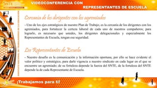 Cercanía de los dirigentes con los agremiados
- Uno de los ejes estratégicos de nuestro Plan de Trabajo, es la cercanía de los dirigentes con los
agremiados, para fortalecer la certeza laboral de cada uno de nuestros compañeros; para
lograrlo, es necesario que ustedes, los dirigentes delegacionales y especialmente los
Representantes de Escuela, tengan esa seguridad.
Los Representantes de Escuela
- Nuestro desafío es la comunicación y la información oportuna, por ello se hace evidente el
valor político y estratégico, para darle vigencia a nuestro sindicato en cada lugar en el que se
encuentre un agremiado; de su fortaleza depende la fuerza del SNTE, de la fortaleza del SNTE
depende la de cada Representante de Escuela.
VIDEOCONFERENCIA CON
REPRESENTANTES DE ESCUELA
¡Trabajamos para ti!
 