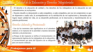- El derecho a la educación de calidad y los derechos de los trabajadores de la educación no son
contradictorios, ni excluyentes.
- Nuestro desafío es demostrarlo a cada compañero, a cada compañera, por eso mi compromiso es que
no dejaremos a nadie solo, le acompañaremos en la satisfacción de sus aspiraciones y demandas para
lograr mejor calidad de vida, en su desarrollo profesional, en la innovación y transformación de su
práctica profesional.
Derechos Salariales y Prestacionales
- Uno de los momentos más significativos en el calendario
sindical, es la respuesta de la autoridad a nuestras demandas
salariales y de prestaciones:
a) Porque al dar respuesta se ratifica el reconocimiento a la
representación legítima de los trabajadores de la educación y
el reconocimiento por parte del Ejecutivo de su obligación
para con nuestro sindicato.
Calidad de la Educación y Derechos Magisteriales
¡Trabajamos para ti!
 