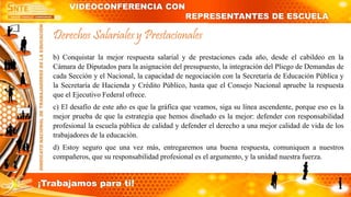 b) Conquistar la mejor respuesta salarial y de prestaciones cada año, desde el cabildeo en la
Cámara de Diputados para la asignación del presupuesto, la integración del Pliego de Demandas de
cada Sección y el Nacional, la capacidad de negociación con la Secretaría de Educación Pública y
la Secretaría de Hacienda y Crédito Público, hasta que el Consejo Nacional apruebe la respuesta
que el Ejecutivo Federal ofrece.
c) El desafío de este año es que la gráfica que veamos, siga su línea ascendente, porque eso es la
mejor prueba de que la estrategia que hemos diseñado es la mejor: defender con responsabilidad
profesional la escuela pública de calidad y defender el derecho a una mejor calidad de vida de los
trabajadores de la educación.
d) Estoy seguro que una vez más, entregaremos una buena respuesta, comuniquen a nuestros
compañeros, que su responsabilidad profesional es el argumento, y la unidad nuestra fuerza.
Derechos Salariales y Prestacionales
VIDEOCONFERENCIA CON
REPRESENTANTES DE ESCUELA
¡Trabajamos para ti!
 