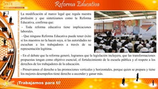La modificación al marco legal que regula nuestra
profesión y que sintetizamos como la Reforma
Educativa, confirma que:
- Toda reforma educativa tiene implicaciones
laborales.
- Que ninguna Reforma Educativa puede tener éxito
si los maestros no la hacen suya, si las autoridades no
escuchan a los trabajadores a través de su
representación legítima.
- En el debate que la reforma generó, logramos que la legislación incluyera, que las transformaciones
propuestas tengan como objetivo esencial, el fortalecimiento de la escuela pública y el respeto a los
derechos de los trabajadores de la educación.
- Preservamos el derecho a las promociones verticales y horizontales, porque quien se prepara y tiene
los mejores desempeños tiene derecho a ascender y ganar más.
Reforma Educativa
¡Trabajamos para ti!
 