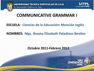 COMMUNICATIVE GRAMMAR I ESCUELA:  Ciencias de la Educación: Mención Inglés NOMBRES: Mgs. Jhoana Elizabeth Paladines Benítez Octubre 2011-Febrero 2012 
