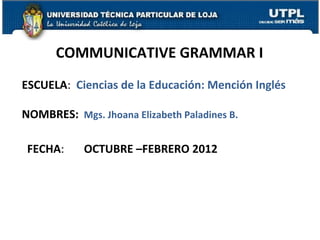 COMMUNICATIVE GRAMMAR I
ESCUELA: Ciencias de la Educación: Mención Inglés

NOMBRES: Mgs. Jhoana Elizabeth Paladines B.

 FECHA:     OCTUBRE –FEBRERO 2012




                                                    1
 