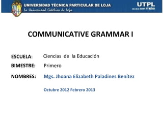 COMMUNICATIVE GRAMMAR I

ESCUELA:    Ciencias de la Educación
BIMESTRE:   Primero

NOMBRES:    Mgs. Jhoana Elizabeth Paladines Benítez

            Octubre 2012 Febrero 2013
 