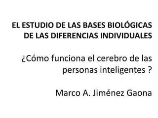 EL ESTUDIO DE LAS BASES BIOLÓGICAS
   DE LAS DIFERENCIAS INDIVIDUALES

  ¿Cómo funciona el cerebro de las
           personas inteligentes ?

          Marco A. Jiménez Gaona
 