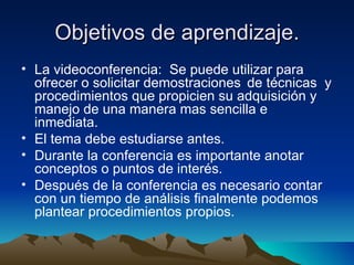 Objetivos de aprendizaje. La videoconferencia:  Se puede utilizar para ofrecer o solicitar demostraciones  de técnicas  y procedimientos que propicien su adquisición y manejo de una manera mas sencilla e inmediata.   El tema debe estudiarse antes. Durante la conferencia es importante anotar conceptos o puntos de interés. Después de la conferencia es necesario contar con un tiempo de análisis finalmente podemos plantear procedimientos propios. 