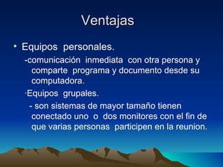 Ventajas  Equipos  personales.  -comunicación  inmediata  con otra persona y  comparte  programa y documento desde su computadora. ∙ Equipos  grupales.  - son sistemas de mayor tamaño tienen conectado uno  o  dos monitores con el fin de que varias personas  participen en la reunion. 