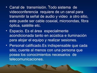 . Canal de  transmisión. Todo sistema  de videoconferencia  requiere de un canal para transmitir la señal de audio y video  a otro sitio, este puede ser cable coaxial, microondas, fibra óptica, satélite etc.  Espacio. Es el área  especialmente acondicionada tanto en acústica e iluminación  para alojar el equipo y realizar sesiones. Personal calificado.Es indispensable que cada sitio, cuente al menos con una persona que posea los conocimientos necesarios  de telecomunicaciones. 