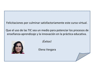 Felicitaciones por culminar satisfactoriamente este curso virtual.
Que el uso de las TIC sea un medio para potenciar los procesos de
enseñanza-aprendizaje y la innovación en la práctica educativa.
¡Éxitos!
Elena Vergara
 