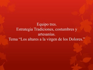 Equipo tres.
Estrategia Tradiciones, costumbres y
artesanías.
Tema “Los altares a la virgen de los Dolores.”
 