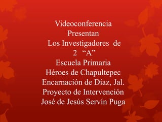 Videoconferencia
Presentan
Los Investigadores de
2 “A”
Escuela Primaria
Héroes de Chapultepec
Encarnación de Díaz, Jal.
Proyecto de Intervención
José de Jesús Servín Puga
 