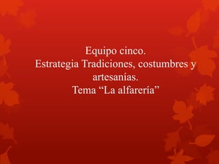 Equipo cinco.
Estrategia Tradiciones, costumbres y
artesanías.
Tema “La alfarería”
 