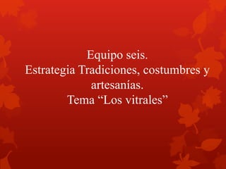 Equipo seis.
Estrategia Tradiciones, costumbres y
artesanías.
Tema “Los vitrales”
 