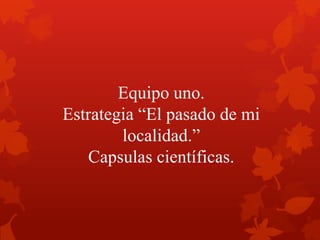 Equipo uno.
Estrategia “El pasado de mi
localidad.”
Capsulas científicas.
 