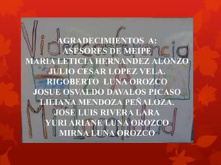 AGRADECIMIENTOS A:
ASESORES DE MEIPE
MARIA LETICIA HERNANDEZ ALONZO
JULIO CESAR LOPEZ VELA.
RIGOBERTO LUNA OROZCO
JOSUE OSVALDO DAVALOS PICASO
LILIANA MENDOZA PEÑALOZA.
JOSE LUIS RIVERA LARA
YURI ARIANE LUNA OROZCO
MIRNA LUNA OROZCO
 