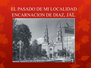 EL PASADO DE MI LOCALIDAD
ENCARNACION DE DIAZ, JAL.
 