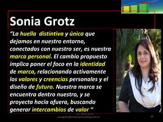Lic. Sonia Grotz-
soniagrotz@creativaconsulting.com.ar 10
Sonia Grotz
“La huella distintiva y única que
dejamos en nuestro entorno,
conectados con nuestro ser, es nuestra
marca personal. El cambio propuesto
implica poner el foco en la identidad
de marca, relacionando activamente
los valores y creencias personales y el
diseño de futuro. Nuestra marca se
encuentra dentro nuestro, y se
proyecta hacia afuera, buscando
generar intercambios de valor “
 