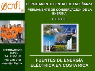DEPARTAMENTO CENTRO DE ENSEÑANZA 
PERMANENTE DE CONSERVACIÓN DE LA 
ENERGÍA 
C E P C E 
DEPARTAMENTO 
CEPCE 
Tel: 2210-3100 
Fax: 2210-3126 
cepce@cnfl.go.cr 
FUENTES DE ENERGÍA 
ELÉCTRICA EN COSTA RICA 
 