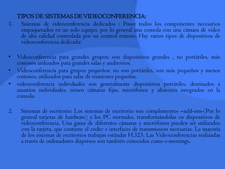 TIPOS DE SISTEMAS DE VIDEOCONFERENCIA:Sistemas de videoconferencia dedicados : Posee todos los componentes necesarios empaquetados en un solo equipo, por lo general una consola con una cámara de vídeo de alta calidad controlada por un control remoto. Hay varios tipos de dispositivos de videoconferencia dedicada:Videoconferencia para grandes grupos: son dispositivos grandes , no portátiles, más costosos utilizados para grandes salas y auditorios.Videoconferencia para grupos pequeños: no son portátiles, son más pequeños y menos costosos, utilizados para salas de reuniones pequeñas.videoconferencia individuales son generalmente dispositivos portátiles, destinados a usuarios individuales, tienen cámaras fijas, micrófonos y altavoces integrados en la consola.2.    Sistemas de escritorio: Los sistemas de escritorio son complementos –add-ons-(Por lo general tarjetas de hardware) a los PC normales, transformándolas en dispositivos de videoconferencia. Una gama de diferentes cámaras y micrófonos pueden ser utilizados con la tarjeta, que contiene el codec e interfaces de transmission necesarias. La mayoría de los sistemas de escritorios trabajan estándar H.323. Las Videoconferencias realizadas a través de ordenadores dispersos son también conocidos como e-meetings.