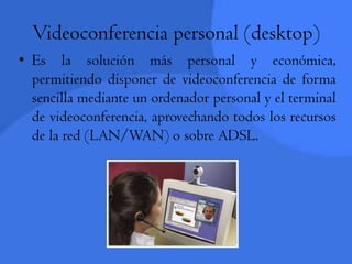 Videoconferencia personal (desktop)Es la solución más personal y económica, permitiendo disponer de videoconferencia de forma sencilla mediante un ordenador personal y el terminal de videoconferencia, aprovechando todos los recursos de la red (LAN/WAN) o sobre ADSL.