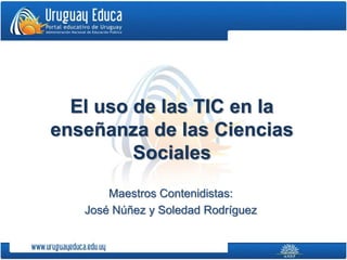 El uso de las TIC en la 
enseñanza de las Ciencias 
Sociales 
Maestros Contenidistas: 
José Núñez y Soledad Rodríguez 
 