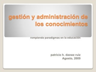 gestión y administración de
los conocimientos
rompiendo paradigmas en la educación
patricio h. daowz ruiz
Agosto, 2009
 