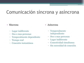 Comunicación síncrona y asíncrona
• Síncrona
▫ Lugar indiferente
▫ Dos o mas personas
▫ Temporalmente dependiente
▫ Tiempo real
▫ Conexión instantánea
• Asíncrona
▫ Temporalmente
independiente
▫ Dos o mas personas
▫ Lugar indiferente
▫ Conectividad simultanea
▫ Sin necesidad de conexión
 