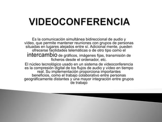 Es la comunicación simultánea bidireccional de audio y
vídeo, que permite mantener reuniones con grupos de personas
situadas en lugares alejados entre sí. Adicional mente, pueden
ofrecerse facilidades telemáticas o de otro tipo como el
intercambio de gráficos, imágenes fijas, transmisión de
ficheros desde el ordenador, etc.
El núcleo tecnológico usado en un sistema de videoconferencia
es la compresión digital de los flujos de audio y vídeo en tiempo
real. Su implementación proporciona importantes
beneficios, como el trabajo colaborativo entre personas
geográficamente distantes y una mayor integración entre grupos
de trabajo

 