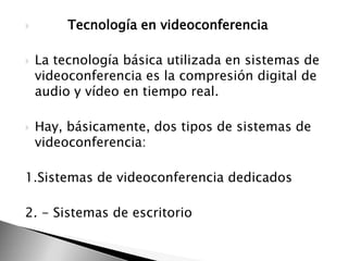 





Tecnología en videoconferencia
La tecnología básica utilizada en sistemas de
videoconferencia es la compresión digital de
audio y vídeo en tiempo real.
Hay, básicamente, dos tipos de sistemas de
videoconferencia:

1.Sistemas de videoconferencia dedicados
2. - Sistemas de escritorio

 