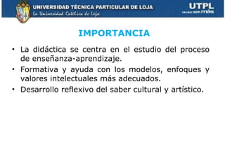La didáctica se centra en el estudio del proceso de enseñanza-aprendizaje. Formativa y ayuda con los modelos, enfoques y valores intelectuales más adecuados. Desarrollo reflexivo del saber cultural y artístico. IMPORTANCIA   