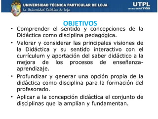 Comprender el sentido y concepciones de la Didáctica como disciplina pedagógica. Valorar y considerar las principales visiones de la Didáctica y su sentido interactivo con el currículum y aportación del saber didáctico a la mejora de los procesos de enseñanza- aprendizaje. Profundizar y generar una opción propia de la didáctica como disciplina para la formación del profesorado. Aplicar a la concepción didáctica el conjunto de disciplinas que la amplían y fundamentan. OBJETIVOS  