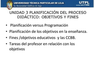 Planificación versus Programación Planificación de los objetivos en la enseñanza. Fines /objetivos educativos  y las CCBB. Tareas del profesor en relación con los objetivos  UNIDAD 3 PLANIFICACIÓN DEL PROCESO DIDÁCTICO: OBJETIVOS Y FINES 