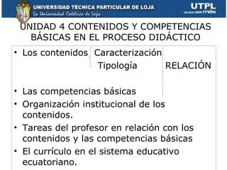 UNIDAD 4 CONTENIDOS Y COMPETENCIAS BÁSICAS EN EL PROCESO DIDÁCTICO Los contenidos  Caracterización Tipología  RELACIÓN Las competencias básicas Organización institucional de los contenidos. Tareas del profesor en relación con los contenidos y las competencias básicas El currículo en el sistema educativo ecuatoriano. 
