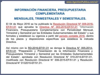 OCI, SOC.AUD., CGR
El 04 de Mayo 2016 se ha publicado la Resolución Directoral Nº 009-2016-
EF/51.01 que aprueba la Directiva Nº 003-2016-EF/51.01 “Información
Financiera, Presupuestaria Complementaria con Periodicidad Mensual,
Trimestral y Semestral por las Entidades Gubernamentales del Estado” y sus
formatos y establecen su vigencia a partir del periodo contable 2016, dentro
de los plazos y disposiciones específicas que establece la indicada
Directiva.
INFORMACIÓN FINANCIERA, PRESUPUESTARIA
COMPLEMENTARIA
MENSUALES, TRIMESTRALES Y SEMESTRALES.
Así mismo con la RD-2016-EF/51.01 se deroga la Directiva N° 005-2014-
EF/51.01 “Preparación y Presentación de Ia Información Financiera y
Presupuestaria Trimestral y Semestral por las Entidades Gubernamentales
del Estado”, aprobada con Resolución Directoral N° 010-2014-EF/51.01,
modificada con Resolución Directoral N° 006-2015-EF/51.01 y Resolución
Directoral N° 0132015-EF/51.01.
 