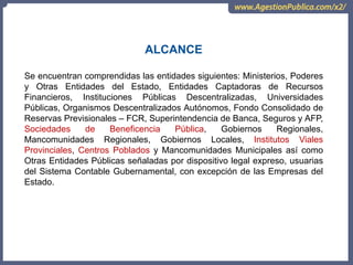 Se encuentran comprendidas las entidades siguientes: Ministerios, Poderes
y Otras Entidades del Estado, Entidades Captadoras de Recursos
Financieros, Instituciones Públicas Descentralizadas, Universidades
Públicas, Organismos Descentralizados Autónomos, Fondo Consolidado de
Reservas Previsionales – FCR, Superintendencia de Banca, Seguros y AFP,
Sociedades de Beneficencia Pública, Gobiernos Regionales,
Mancomunidades Regionales, Gobiernos Locales, Institutos Viales
Provinciales, Centros Poblados y Mancomunidades Municipales así como
Otras Entidades Públicas señaladas por dispositivo legal expreso, usuarias
del Sistema Contable Gubernamental, con excepción de las Empresas del
Estado.
ALCANCE
 