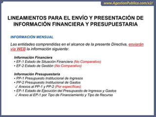 LINEAMIENTOS PARA EL ENVÍO Y PRESENTACIÓN DE
INFORMACIÓN FINANCIERA Y PRESUPUESTARIA
INFORMACIÓN MENSUAL
Las entidades comprendidas en el alcance de la presente Directiva, enviarán
vía WEB la información siguiente:
Información Financiera
▪ EF-1 Estado de Situación Financiera (No Comparativo)
▪ EF-2 Estado de Gestión (No Comparativo)
Información Presupuestaria
▪ PP-1 Presupuesto Institucional de Ingresos
▪ PP-2 Presupuesto Institucional de Gastos
✓ Anexos al PP-1 y PP-2 (Por específicas)
▪ EP-1 Estado de Ejecución del Presupuesto de Ingresos y Gastos
✓ Anexo al EP-1 por Tipo de Financiamiento y Tipo de Recurso
 
