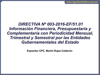 DIRECTIVA Nº 003-2016-EF/51.01
Información Financiera, Presupuestaria y
Complementaria con Periodicidad Mensual,
Trimestral y Semestral por las Entidades
Gubernamentales del Estado
Expositor CPC. Martin Rojas Calderón
 