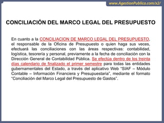 CONCILIACIÓN DEL MARCO LEGAL DEL PRESUPUESTO
En cuanto a la CONCILIACION DE MARCO LEGAL DEL PRESUPUESTO,
el responsable de la Oficina de Presupuesto o quien haga sus veces,
efectuará las conciliaciones con las áreas respectivas: contabilidad,
logística, tesorería y personal, previamente a la fecha de conciliación con la
Dirección General de Contabilidad Pública. Se efectúa dentro de los treinta
días calendario de finalizado el primer semestre para todas las entidades
gubernamentales del Estado, a través del aplicativo Web “SIAF – Módulo
Contable – Información Financiera y Presupuestaria”, mediante el formato
“Conciliación del Marco Legal del Presupuesto de Gastos”.
 