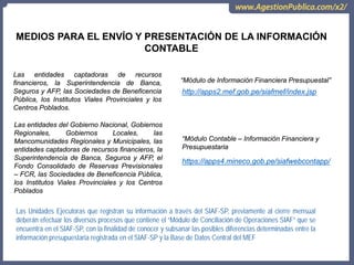 Las entidades captadoras de recursos
financieros, la Superintendencia de Banca,
Seguros y AFP, las Sociedades de Beneficencia
Pública, los Institutos Viales Provinciales y los
Centros Poblados.
“Módulo de Información Financiera Presupuestal”
http://apps2.mef.gob.pe/siafmef/index.jsp
Las entidades del Gobierno Nacional, Gobiernos
Regionales, Gobiernos Locales, las
Mancomunidades Regionales y Municipales, las
entidades captadoras de recursos financieros, la
Superintendencia de Banca, Seguros y AFP, el
Fondo Consolidado de Reservas Previsionales
– FCR, las Sociedades de Beneficencia Pública,
los Institutos Viales Provinciales y los Centros
Poblados
“Módulo Contable – Información Financiera y
Presupuestaria
https://apps4.mineco.gob.pe/siafwebcontapp/
Las Unidades Ejecutoras que registran su información a través del SIAF-SP, previamente al cierre mensual
deberán efectuar los diversos procesos que contiene el “Módulo de Conciliación de Operaciones SIAF” que se
encuentra en el SIAF-SP, con la finalidad de conocer y subsanar las posibles diferencias determinadas entre la
información presupuestaria registrada en el SIAF-SP y la Base de Datos Central del MEF
MEDIOS PARA EL ENVÍO Y PRESENTACIÓN DE LA INFORMACIÓN
CONTABLE
 