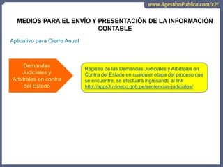 Aplicativo para Cierre Anual
Demandas
Judiciales y
Arbitrales en contra
del Estado
Registro de las Demandas Judiciales y Arbitrales en
Contra del Estado en cualquier etapa del proceso que
se encuentre, se efectuará ingresando al link
http://apps3.mineco.gob.pe/sentencias-judiciales/
MEDIOS PARA EL ENVÍO Y PRESENTACIÓN DE LA INFORMACIÓN
CONTABLE
 