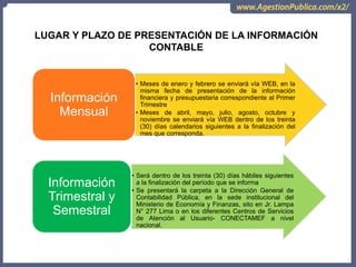 LUGAR Y PLAZO DE PRESENTACIÓN DE LA INFORMACIÓN
CONTABLE
• Meses de enero y febrero se enviará vía WEB, en la
misma fecha de presentación de la información
financiera y presupuestaria correspondiente al Primer
Trimestre
• Meses de abril, mayo, julio, agosto, octubre y
noviembre se enviará vía WEB dentro de los treinta
(30) días calendarios siguientes a la finalización del
mes que corresponda.
Información
Mensual
• Será dentro de los treinta (30) días hábiles siguientes
a la finalización del período que se informa
• Se presentará la carpeta a la Dirección General de
Contabilidad Pública, en la sede institucional del
Ministerio de Economía y Finanzas, sito en Jr. Lampa
N° 277 Lima o en los diferentes Centros de Servicios
de Atención al Usuario- CONECTAMEF a nivel
nacional.
Información
Trimestral y
Semestral
 