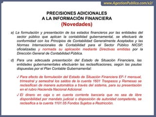 OCI, SOC.AUD., CGR
PRECISIONES ADICIONALES
A LA INFORMACIÓN FINANCIERA
(Novedades)
a) La formulación y presentación de los estados financieros por las entidades del
sector público que aplican la contabilidad gubernamental, se efectuará de
conformidad con los Principios de Contabilidad Generalmente Aceptados y las
Normas Internacionales de Contabilidad para el Sector Público NICSP,
oficializadas y normada su aplicación mediante Directivas emitidas por la
Dirección General de Contabilidad Pública.
d) Para una adecuada presentación del Estado de Situación Financiera, las
entidades gubernamentales efectuarán las reclasificaciones, según las pautas
dispuestas por el Plan Contable Gubernamental:
✓ Para efecto de formulación del Estado de Situación Financiera EF-1 mensual,
trimestral y semestral los saldos de la cuenta 1601 Traspasos y Remesas se
reclasifican de manera automática a través del sistema, para su presentación
en el rubro Hacienda Nacional Adicional.
✓ El dinero en caja o en cuenta corriente bancaria que no sea de libre
disponibilidad por mandato judicial o disposición de autoridad competente, se
reclasifica a la cuenta 1101.05 Fondos Sujetos a Restricción.
 