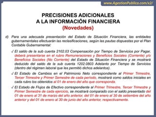 OCI, SOC.AUD., CGR
PRECISIONES ADICIONALES
A LA INFORMACIÓN FINANCIERA
(Novedades)
d) Para una adecuada presentación del Estado de Situación Financiera, las entidades
gubernamentales efectuarán las reclasificaciones, según las pautas dispuestas por el Plan
Contable Gubernamental:
✓ El saldo de la sub cuenta 2102.03 Compensación por Tiempo de Servicios por Pagar,
deberá presentarse en el rubro Remuneraciones y Beneficios Sociales (Corriente) y/o
Beneficios Sociales (No Corriente) del Estado de Situación Financiera y se mostrará
deducido del saldo de la sub cuenta 1202.0803 Adelanto por Tiempo de Servicios
(dentro del régimen laboral que les permitió dichos adelantos).
✓ El Estado de Cambios en el Patrimonio Neto correspondiente al Primer Trimestre,
Tercer Trimestre y Primer Semestre de cada período, mostrará como saldos iniciales en
cada rubro los obtenidos al 01 de enero del año que corresponda.
✓ El Estado de Flujos de Efectivo correspondiente al Primer Trimestre, Tercer Trimestre y
Primer Semestre de cada ejercicio, se mostrará comparado con el saldo presentado del
01 de enero al 31 de marzo del año anterior, del 01 de enero al 30 de setiembre del año
anterior y del 01 de enero al 30 de junio del año anterior, respectivamente.
 
