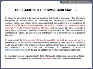 OCI, SOC.AUD., CGR
OBLIGACIONES Y RESPONSABILIDADES
El titular de la entidad o la máxima autoridad individual o colegiada y los Directores
Generales de Administración, los Directores de Contabilidad y de Presupuesto o
quienes hagan sus veces, tienen responsabilidad administrativa y la obligación de
enviar vía WEB la información contable mensual de acuerdo a lo establecido en el
numeral 7.1 de la presente Directiva, asimismo, deben cumplir con la presentación y
envío de la información contable trimestral y semestral a la Dirección General de
Contabilidad Pública, de acuerdo a lo establecido en el numeral 7.2 de la presente
Directiva.
El incumplimiento del envió de información contable mensual así como del envío y
presentación de información contable trimestral y semestral dará lugar a la notificación
de la falta al titular de la entidad o máxima autoridad individual o colegiada, mediante
su publicación en el portal del Ministerio de Economía y Finanzas:
http://www.mef.gob.pe a fin de que se adopten las medidas correctivas oportunas.
El incumplimiento de la presentación de la información establecida, no exime al Titular
de la entidad de disponer su inmediata transmisión o remisión, según corresponda.
 