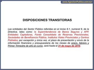 OCI, SOC.AUD., CGR
DISPOSICIONES TRANSITORIAS
Las entidades del Sector Público referidas en el inciso 6.1, numeral 6, de la
Directiva, tales como: la Superintendencia de Banca Seguros y AFP,
Entidades Captadoras, Fondo Consolidado de Reservas Previsionales,
Sociedades de Beneficencia Pública, Institutos Viales Provinciales y Centros
Poblados; por excepción y única vez, el plazo de presentación y envío de la
información financiera y presupuestaria de los meses de enero, febrero y
Primer Trimestre de año en curso, será hasta el 31 de mayo de 2016.
 