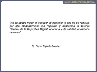 “No se puede medir, ni conocer, ni controlar lo que no se registra,
por ello modernizamos los registros y buscamos la Cuenta
General de la República Digital, oportuna y de calidad, al alcance
de todos”.
Dr. Oscar Pajuelo Ramírez.
 
