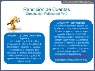 Rendición de Cuentas
Constitución Política del Perú
Artículo 81º La Cuenta General de la
República
La Cuenta General de la República,
acompañada del informe de auditoría de
la Contraloría General de la República,
es remitida por el Presidente de la
República al Congreso de la República
en un plazo que vence el quince de
agosto del año siguiente a la ejecución
del presupuesto.
Artículo 199º Responsabilidad
Los gobiernos regionales y locales son
fiscalizados por sus propios órganos de
fiscalización y por los organismos que
tengan tal atribución por mandato
constitucional o legal, y están sujetos al
control y supervisión de la Contraloría
General de la República, la que organiza
un sistema de control descentralizado y
permanente. Los mencionados gobiernos
formulan sus presupuestos con la
participación de la población y rinden
cuenta de su ejecución, anualmente,
bajo responsabilidad, conforme a ley.
 