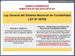 OCI, SOC.AUD., CGR
MARCO NORMATIVO
DIRECTIVA Nº 003-2016-EF/51.01
Ley General del Sistema Nacional de Contabilidad
LEY Nº 28708
Artículo 4.- Objetivos
El Sistema Nacional de Contabilidad,
tiene entre otros, el siguiente objetivo:
d) Proporcionar información contable
oportuna para la toma de decisiones en
las entidades del sector público y del
sector privado.
Artículo 7.- Atribuciones de la Dirección
Nacional de Contabilidad Pública
La Dirección Nacional de Contabilidad Pública,
tiene entre otras, las atribuciones siguientes:
a) Emitir resoluciones dictando y aprobando las
normas y procedimientos de contabilidad que
deben regir en el sector público;
b) Elaborar la Cuenta General de la República
procesando las rendiciones de cuentas
remitidas por las entidades del sector público;
 