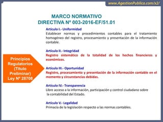 OCI, SOC.AUD., CGR
MARCO NORMATIVO
DIRECTIVA Nº 003-2016-EF/51.01
Artículo I.- Uniformidad
Establecer normas y procedimientos contables para el tratamiento
homogéneo del registro, procesamiento y presentación de la información
contable.
Artículo II.- Integridad
Registro sistemático de la totalidad de los hechos financieros y
económicos.
Artículo III.- Oportunidad
Registro, procesamiento y presentación de la información contable en el
momento y circunstancias debidas.
Artículo IV.- Transparencia
Libre acceso a la información, participación y control ciudadano sobre
la contabilidad del Estado.
Artículo V.- Legalidad
Primacía de la legislación respecto a las normas contables.
Principios
Regulatorios
(Titulo
Preliminar)
Ley Nº 28708
 