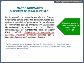 OCI, SOC.AUD., CGR
MARCO NORMATIVO
DIRECTIVA Nº 003-2016-EF/51.01
La formulación y presentación de los Estados
Financieros por las entidades del sector público que
aplican la contabilidad gubernamental, se efectuará
de conformidad con los Principios de Contabilidad
Generalmente Aceptados y las Normas
Internacionales de Contabilidad para el Sector
Público NICSP, oficializadas y normada su
aplicación mediante Directivas emitidas por la
Dirección General de Contabilidad Pública
Párrafo modificado por la Resolución Directoral Nº 005-2016-EF/51.01 “Metodología para el
reconocimiento, medición, registro y presentación de los elementos de propiedades, planta y equipo
de las entidades gubernamentales”
Literal a) Numeral
14 de la DIRECTIVA
N° 004-2015-
EF/51.01
 